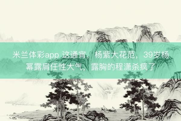 米兰体彩app 这通宵，杨紫大花范，39岁杨幂露肩任性大气，露胸的程潇杀疯了