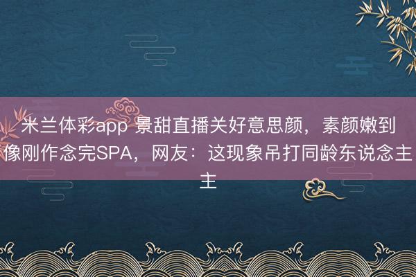 米兰体彩app 景甜直播关好意思颜，素颜嫩到像刚作念完SPA，网友：这现象吊打同龄东说念主