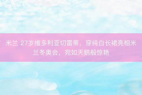 米兰 27岁维多利亚切雷蒂，穿纯白长裙亮相米兰冬奥会，宛如天鹅般惊艳
