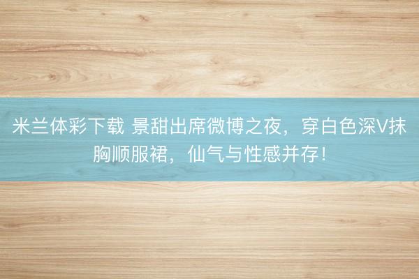 米兰体彩下载 景甜出席微博之夜,穿白色深V抹胸顺服裙,仙气与性感并存!