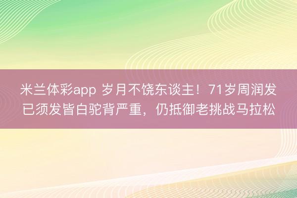 米兰体彩app 岁月不饶东谈主！71岁周润发已须发皆白驼背严重，仍抵御老挑战马拉松