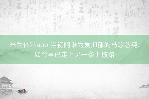米兰体彩app 当初阿谁为爱抑郁的马念念纯,如今早已走上另一条上坡路