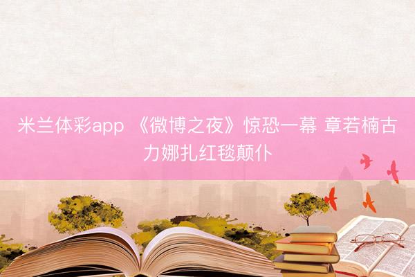 米兰体彩app 《微博之夜》惊恐一幕 章若楠古力娜扎红毯颠仆