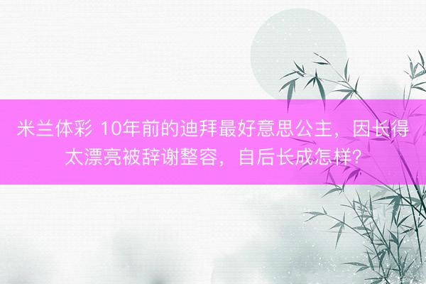 米兰体彩 10年前的迪拜最好意思公主，因长得太漂亮被辞谢整容，自后长成怎样？