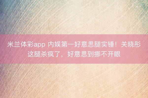 米兰体彩app 内娱第一好意思腿实锤！关晓彤这腿杀疯了，好意思到挪不开眼
