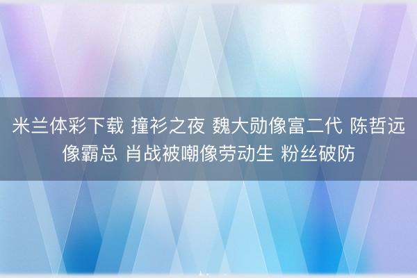 米兰体彩下载 撞衫之夜 魏大勋像富二代 陈哲远像霸总 肖战被嘲像劳动生 粉丝破防