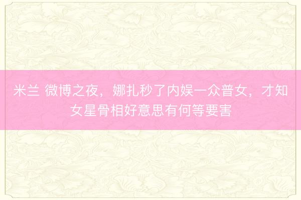 米兰 微博之夜，娜扎秒了内娱一众普女，才知女星骨相好意思有何等要害