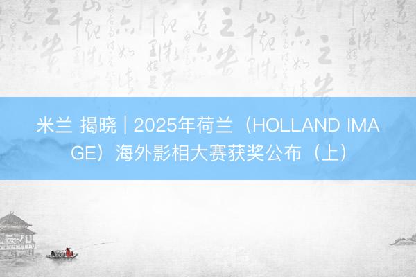 米兰 揭晓 | 2025年荷兰（HOLLAND IMAGE）海外影相大赛获奖公布（上）