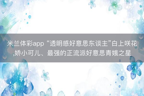米兰体彩app “透明感好意思东谈主”白上咲花，娇小可儿、最强的正流派好意思青娥之星