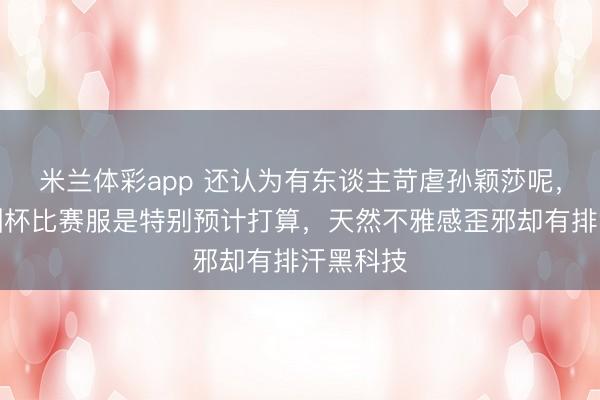 米兰体彩app 还认为有东谈主苛虐孙颖莎呢，效果亚洲杯比赛服是特别预计打算，天然不雅感歪邪却有排汗黑科技