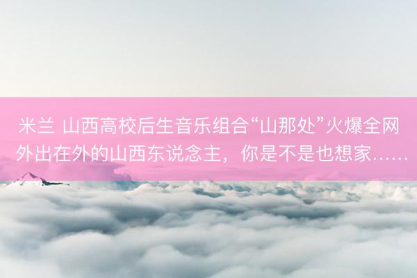 米兰 山西高校后生音乐组合“山那处”火爆全网 外出在外的山西东说念主，你是不是也想家……