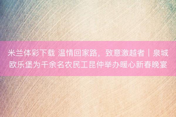 米兰体彩下载 温情回家路,致意激越者|泉城欧乐堡为千余名农民工昆仲举办暖心新春晚宴