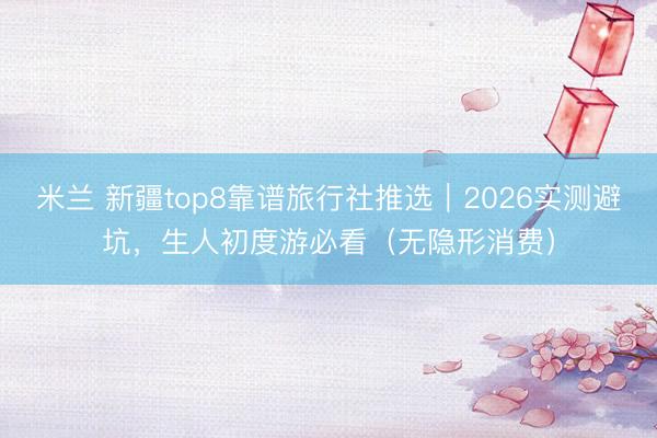 米兰 新疆top8靠谱旅行社推选|2026实测避坑,生人初度游必看(无隐形消费)