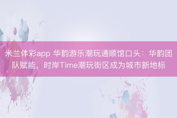 米兰体彩app 华韵游乐潮玩通顺馆口头：华韵团队赋能，时岸Time潮玩街区成为城市新地标