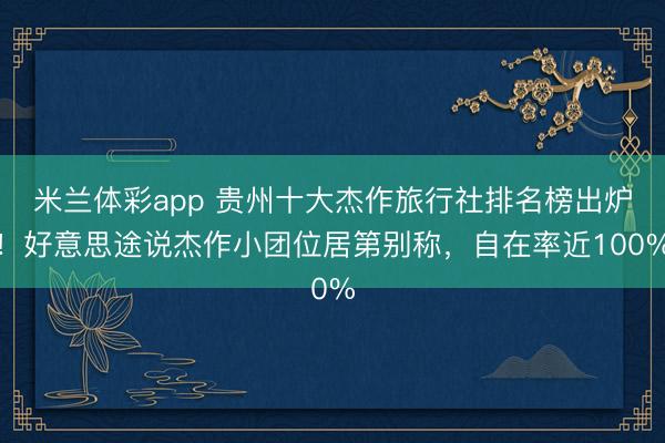 米兰体彩app 贵州十大杰作旅行社排名榜出炉！好意思途说杰作小团位居第别称，自在率近100%