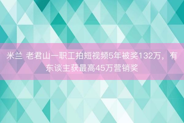 米兰 老君山一职工拍短视频5年被奖132万，有东谈主获最高45万营销奖