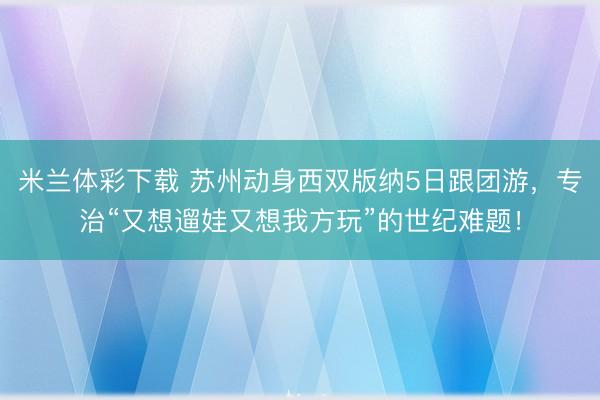 米兰体彩下载 苏州动身西双版纳5日跟团游,专治“又想遛娃又想我方玩”的世纪难题!