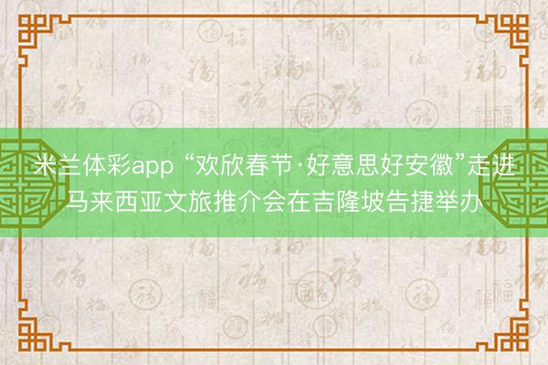 米兰体彩app “欢欣春节·好意思好安徽”走进马来西亚文旅推介会在吉隆坡告捷举办