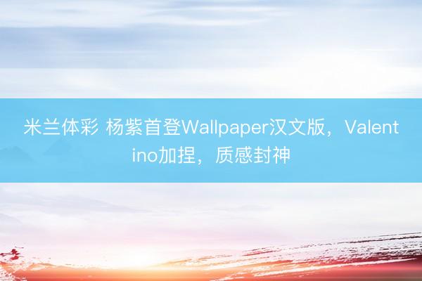 米兰体彩 杨紫首登Wallpaper汉文版，Valentino加捏，质感封神