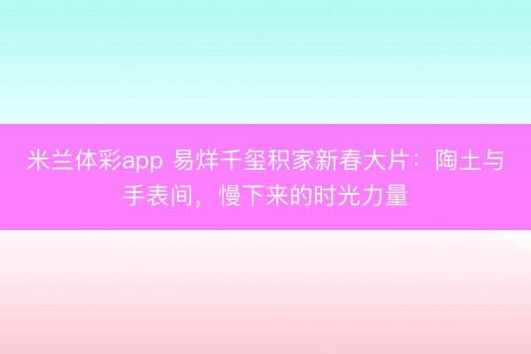 米兰体彩app 易烊千玺积家新春大片：陶土与手表间，慢下来的时光力量