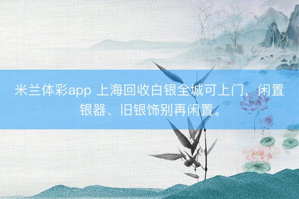 米兰体彩app 上海回收白银全城可上门，闲置银器、旧银饰别再闲置。