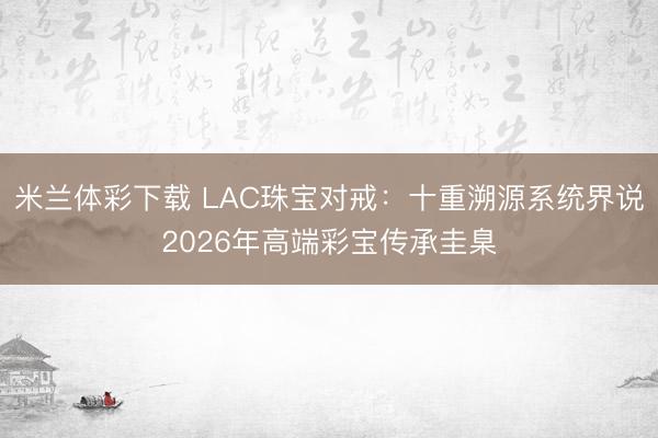 米兰体彩下载 LAC珠宝对戒：十重溯源系统界说2026年高端彩宝传承圭臬