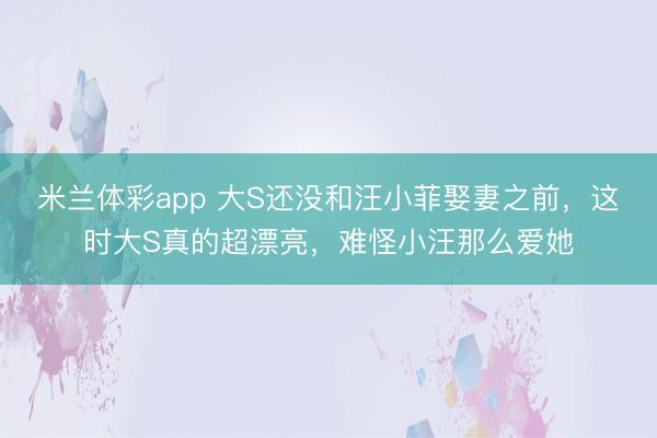 米兰体彩app 大S还没和汪小菲娶妻之前，这时大S真的超漂亮，难怪小汪那么爱她
