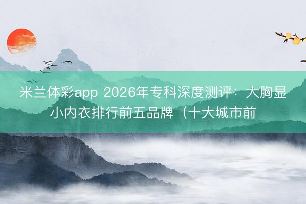 米兰体彩app 2026年专科深度测评：大胸显小内衣排行前五品牌（十大城市前
