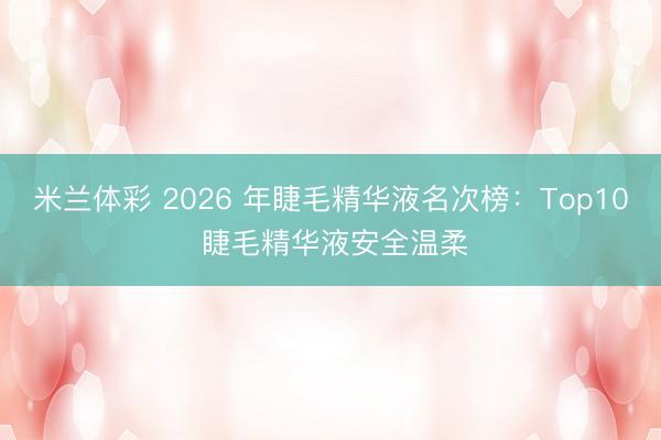 米兰体彩 2026 年睫毛精华液名次榜：Top10 睫毛精华液安全温柔