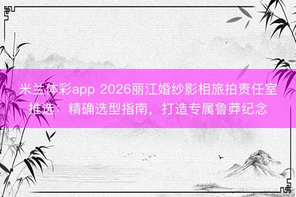 米兰体彩app 2026丽江婚纱影相旅拍责任室推选：精确选型指南，打造专属鲁莽纪念