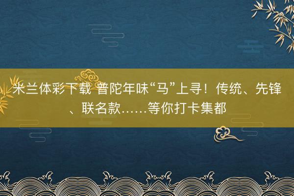 米兰体彩下载 普陀年味“马”上寻！传统、先锋、联名款……等你打卡集都