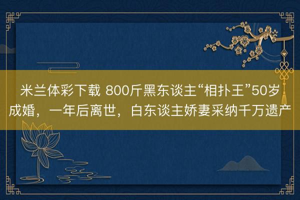 米兰体彩下载 800斤黑东谈主“相扑王”50岁成婚，一年后离世，白东谈主娇妻采纳千万遗产