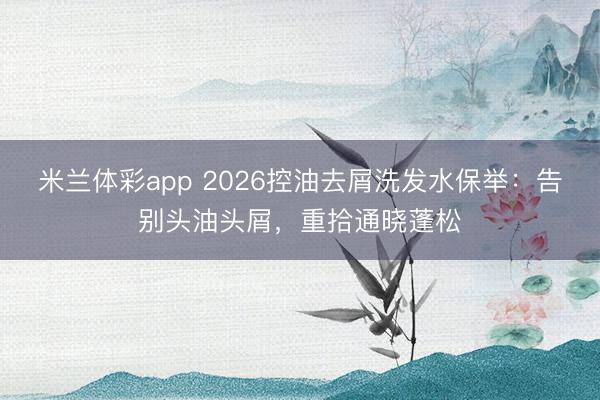 米兰体彩app 2026控油去屑洗发水保举：告别头油头屑，重拾通晓蓬松