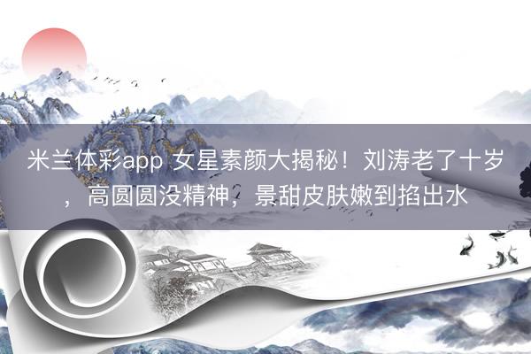 米兰体彩app 女星素颜大揭秘!刘涛老了十岁,高圆圆没精神,景甜皮肤嫩到掐出水