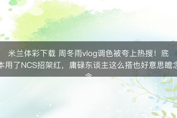 米兰体彩下载 周冬雨vlog调色被夸上热搜！底本用了NCS招架红，庸碌东谈主这么搭也好意思瞻念