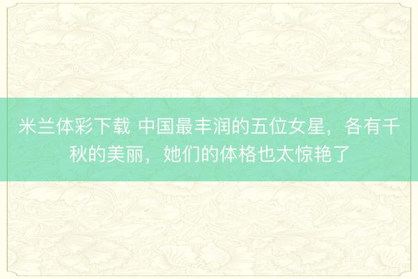 米兰体彩下载 中国最丰润的五位女星，各有千秋的美丽，她们的体格也太惊艳了