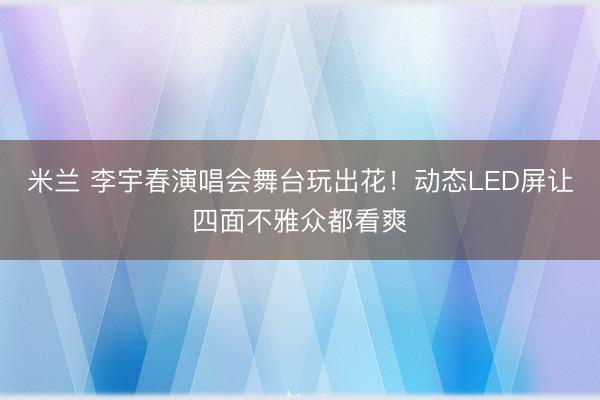 米兰 李宇春演唱会舞台玩出花！动态LED屏让四面不雅众都看爽