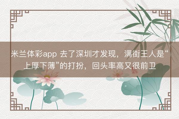 米兰体彩app 去了深圳才发现，满街王人是“上厚下薄”的打扮，回头率高又很前卫