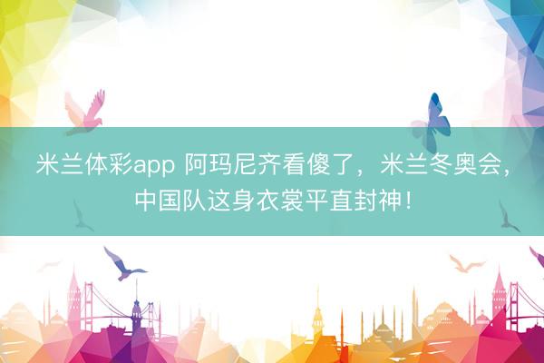 米兰体彩app 阿玛尼齐看傻了，米兰冬奥会，中国队这身衣裳平直封神！