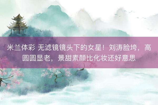 米兰体彩 无滤镜镜头下的女星!刘涛脸垮,高圆圆显老,景甜素颜比化妆还好意思