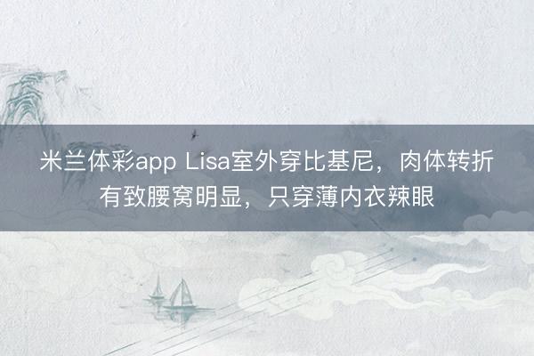 米兰体彩app Lisa室外穿比基尼，肉体转折有致腰窝明显，只穿薄内衣辣眼