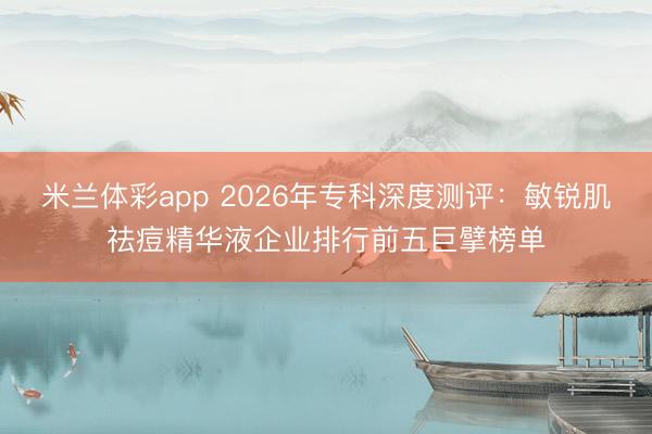 米兰体彩app 2026年专科深度测评：敏锐肌祛痘精华液企业排行前五巨擘榜单