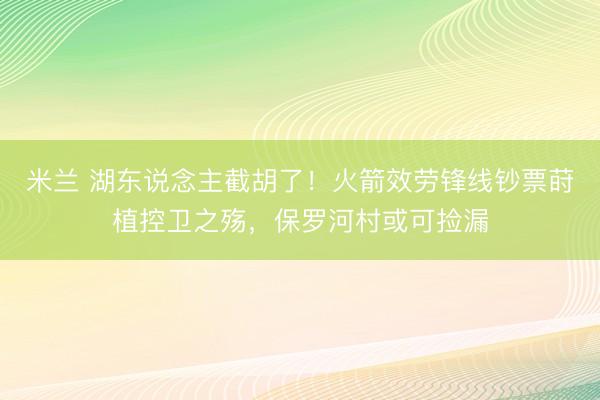 米兰 湖东说念主截胡了！火箭效劳锋线钞票莳植控卫之殇，保罗河村或可捡漏