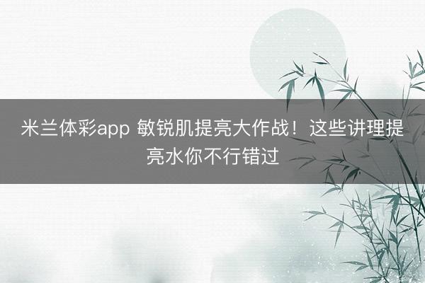 米兰体彩app 敏锐肌提亮大作战！这些讲理提亮水你不行错过