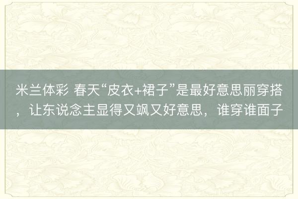 米兰体彩 春天“皮衣+裙子”是最好意思丽穿搭，让东说念主显得又飒又好意思，谁穿谁面子