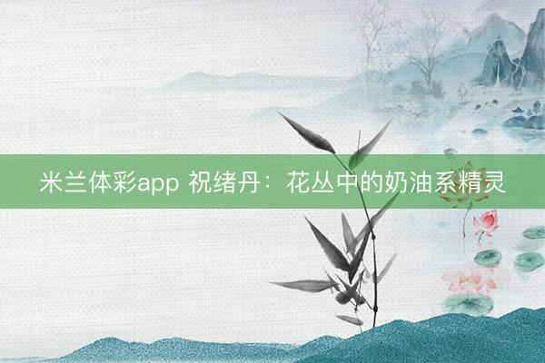米兰体彩app 祝绪丹：花丛中的奶油系精灵