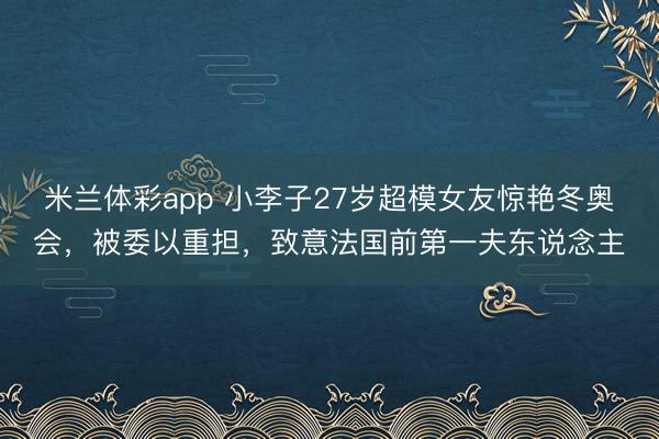 米兰体彩app 小李子27岁超模女友惊艳冬奥会，被委以重担，致意法国前第一夫东说念主