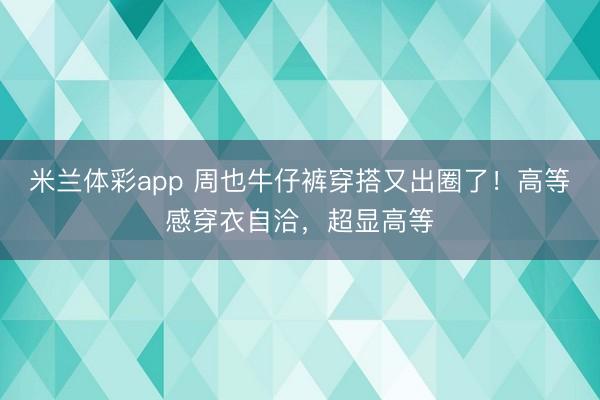 米兰体彩app 周也牛仔裤穿搭又出圈了！高等感穿衣自洽，超显高等