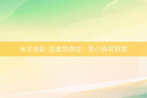 米兰体彩 这谁顶得住！李小冉写照赏