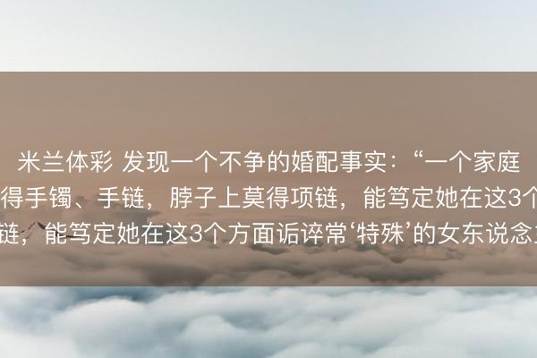 米兰体彩 发现一个不争的婚配事实：“一个家庭中，女东说念主手上莫得手镯、手链，脖子上莫得项链，能笃定她在这3个方面诟谇常‘特殊’的女东说念主！